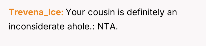 Trevena_Ice Your cousin is definitely an inconsiderate ahole.: NTA.