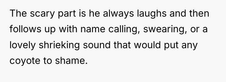 The scary part is he always laughs and then follows...