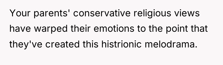 Your parents' conservative religious views have warped their emotions to...