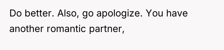 Do better. Also, go apologize. You have another romantic partner,
