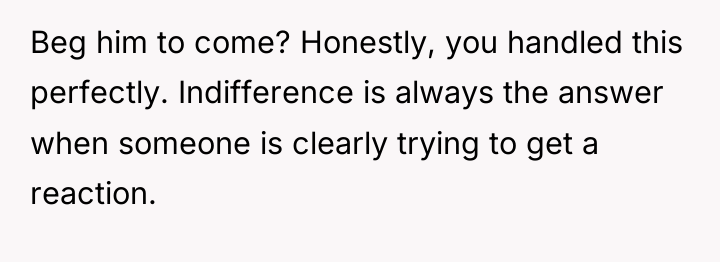 Beg him to come? Honestly, you handled this perfectly. Indifference...