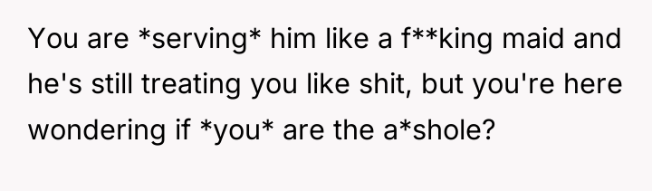 You are *serving* him like a f**king maid and he's...
