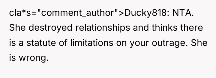 cla*s="comment_author">Ducky818: NTA. She destroyed relationships and thinks there is a...