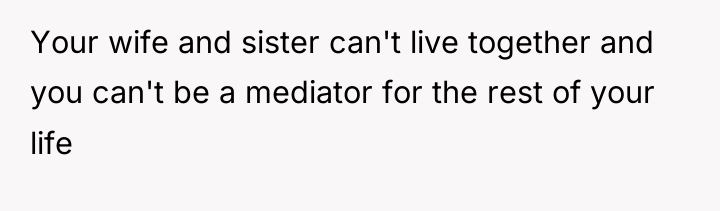 Your wife and sister can't live together and you can't...