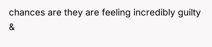 chances are they are feeling incredibly guilty &