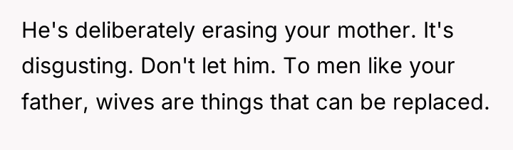 He's deliberately erasing your mother. It's disgusting. Don't let him....