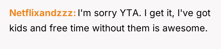 Netflixandzzz I'm sorry YTA. I get it, I've got kids...