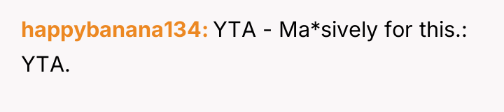 happybanana134 YTA - Ma*sively for this.: YTA.