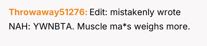 Throwaway51276 Edit: mistakenly wrote NAH: YWNBTA. Muscle ma*s weighs more.