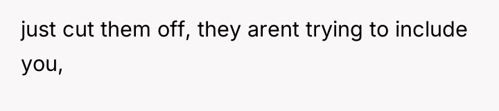 just cut them off, they arent trying to include you,