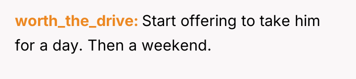 worth_the_drive Start offering to take him for a day. Then...