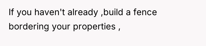 If you haven't already ,build a fence bordering your properties...