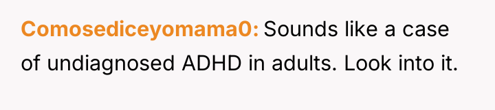 Comosediceyomama0 Sounds like a case of undiagnosed ADHD in adults....