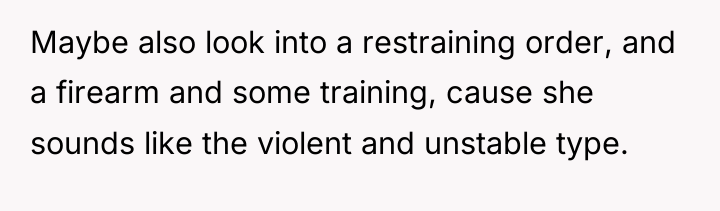 Maybe also look into a restraining order, and a firearm...