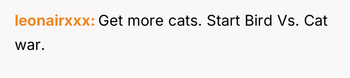 leonairxxx Get more cats. Start Bird Vs. Cat war.