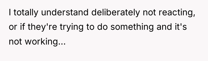 I totally understand deliberately not reacting, or if they're trying...