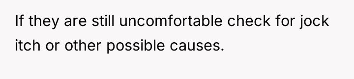 If they are still uncomfortable check for jock itch or...