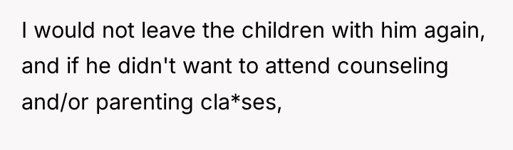 I would not leave the children with him again, and...