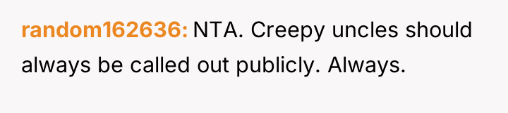 random162636 NTA. Creepy uncles should always be called out publicly....