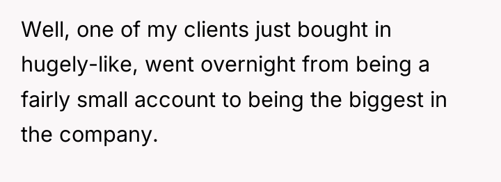 Well, one of my clients just bought in hugely-like, went...