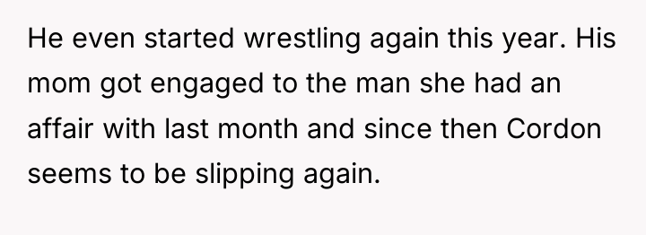 He even started wrestling again this year. His mom got...