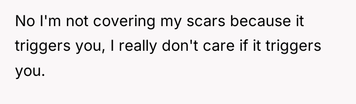 No I'm not covering my scars because it triggers you,...