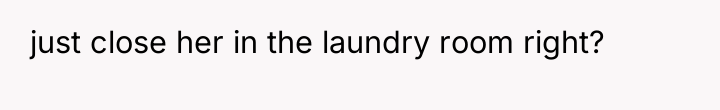 just close her in the laundry room right?
