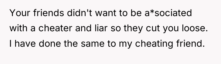 Your friends didn't want to be a*sociated with a cheater...