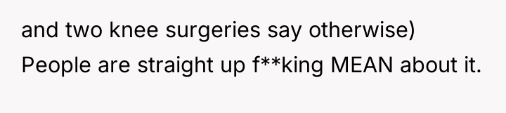 and two knee surgeries say otherwise) People are straight up...