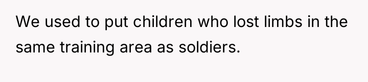 We used to put children who lost limbs in the...