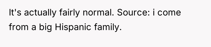 It's actually fairly normal. Source: i come from a big...