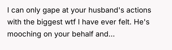 I can only gape at your husband's actions with the...