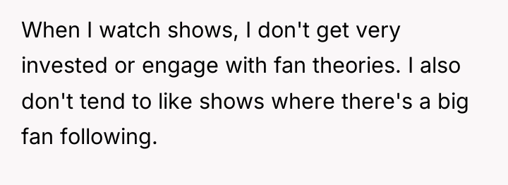 When I watch shows, I don't get very invested or...