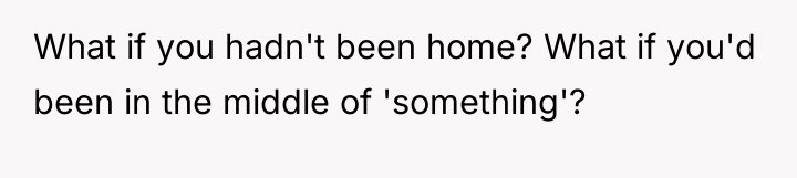 What if you hadn't been home? What if you'd been...