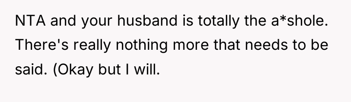 NTA and your husband is totally the a*shole. There's really...