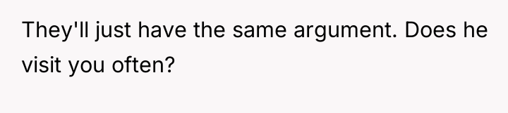 They'll just have the same argument. Does he visit you...