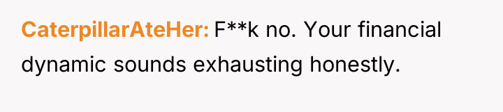 CaterpillarAteHer F**k no. Your financial dynamic sounds exhausting honestly.