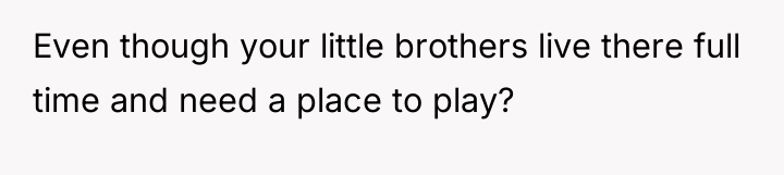 Even though your little brothers live there full time and...