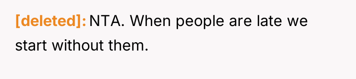 [deleted] NTA. When people are late we start without them.