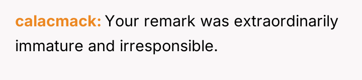 calacmack Your remark was extraordinarily immature and irresponsible.