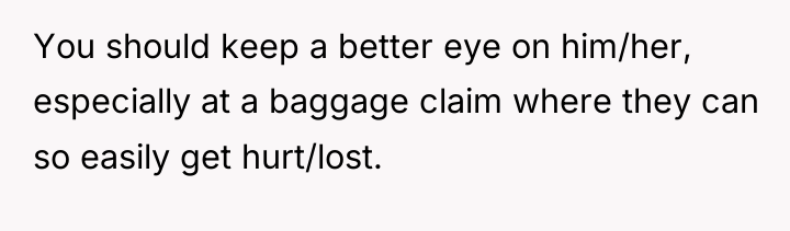 You should keep a better eye on him/her, especially at...
