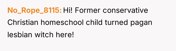 No_Rope_8115 Hi! Former conservative Christian homeschool child turned pagan lesbian...