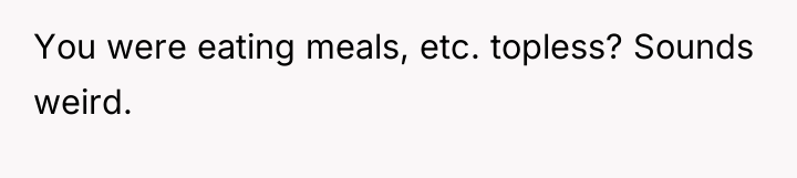 You were eating meals, etc. topless? Sounds weird.
