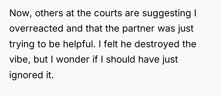 Now, others at the courts are suggesting I overreacted and...