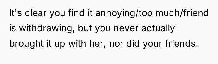 It's clear you find it annoying/too much/friend is withdrawing, but...