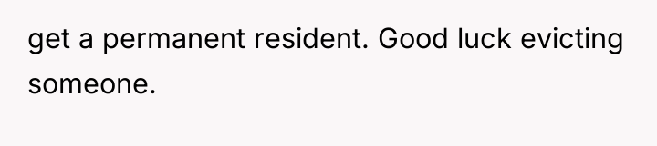 get a permanent resident. Good luck evicting someone.