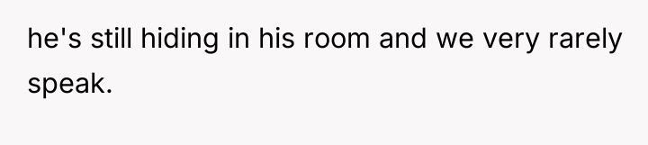 he's still hiding in his room and we very rarely...