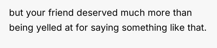 but your friend deserved much more than being yelled at...