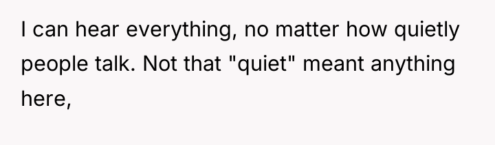 I can hear everything, no matter how quietly people talk....
