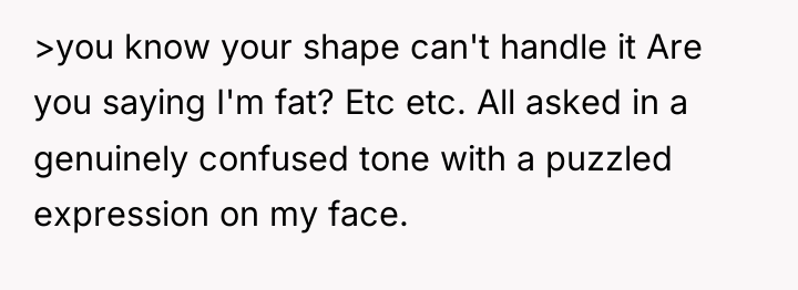 >you know your shape can't handle it Are you saying...